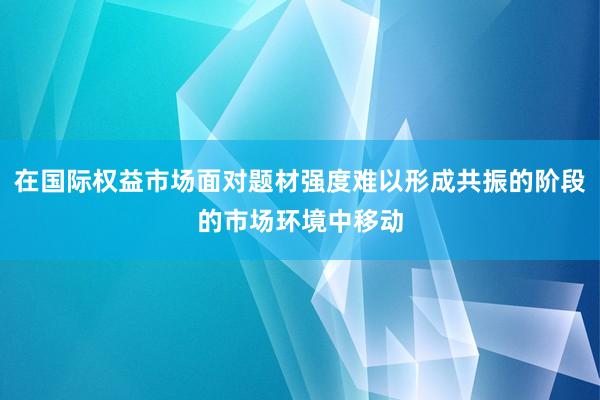在国际权益市场面对题材强度难以形成共振的阶段的市场环境中移动
