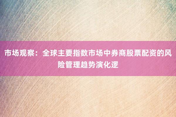 市场观察：全球主要指数市场中券商股票配资的风险管理趋势演化逻