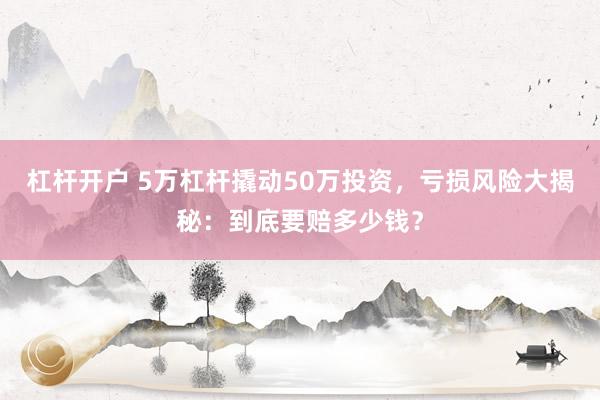 杠杆开户 5万杠杆撬动50万投资，亏损风险大揭秘：到底要赔多少钱？