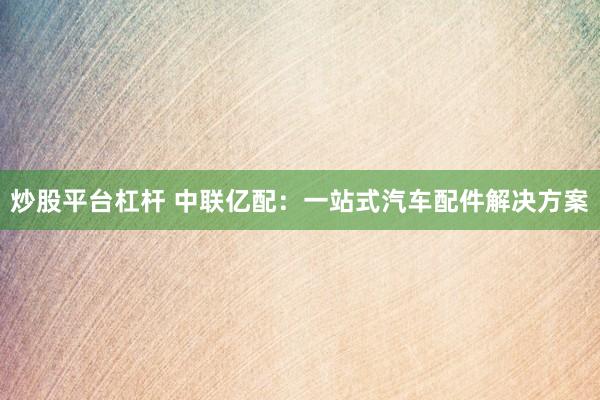 炒股平台杠杆 中联亿配：一站式汽车配件解决方案