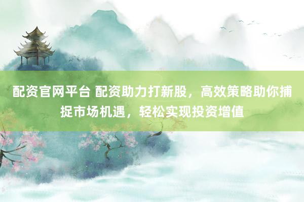 配资官网平台 配资助力打新股，高效策略助你捕捉市场机遇，轻松实现投资增值