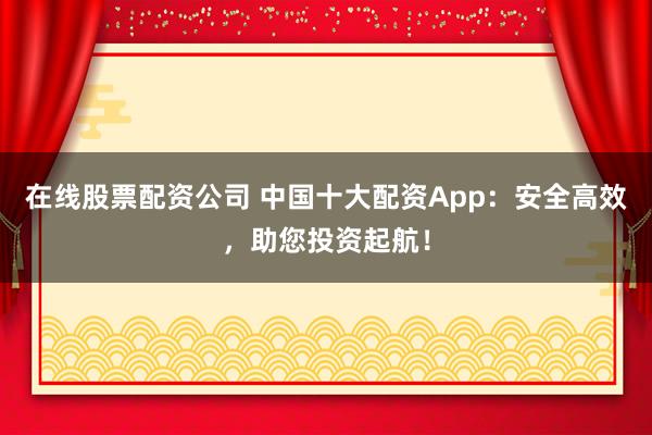 在线股票配资公司 中国十大配资App：安全高效，助您投资起航！
