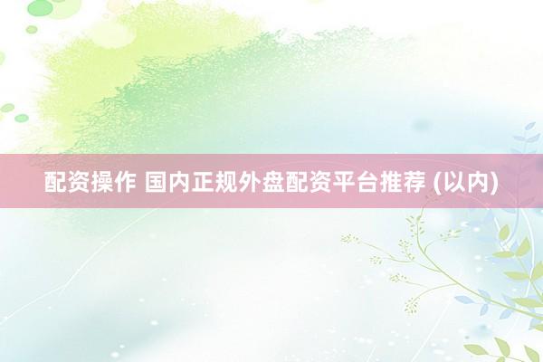 配资操作 国内正规外盘配资平台推荐 (以内)