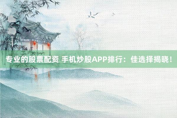 专业的股票配资 手机炒股APP排行：佳选择揭晓！