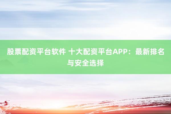 股票配资平台软件 十大配资平台APP：最新排名与安全选择