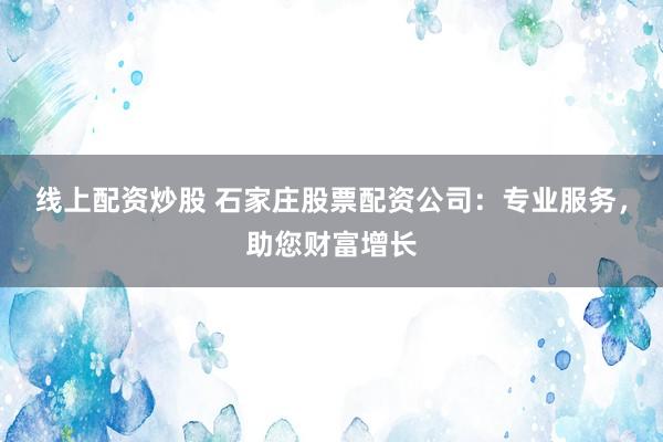 线上配资炒股 石家庄股票配资公司：专业服务，助您财富增长