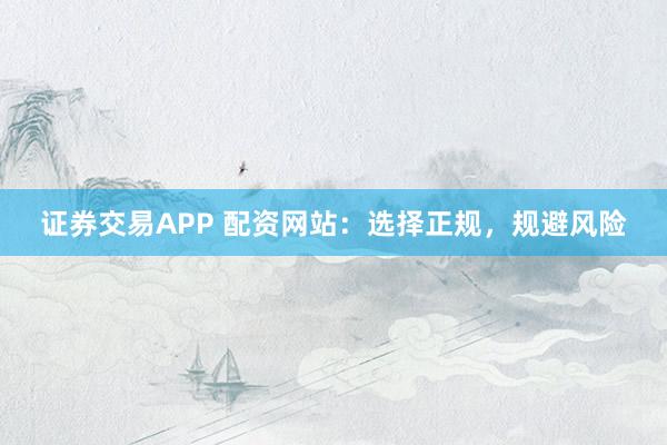 证券交易APP 配资网站：选择正规，规避风险