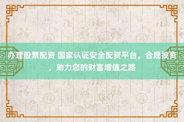 办理股票配资 国家认证安全配资平台，合规投资，助力您的财富增值之路