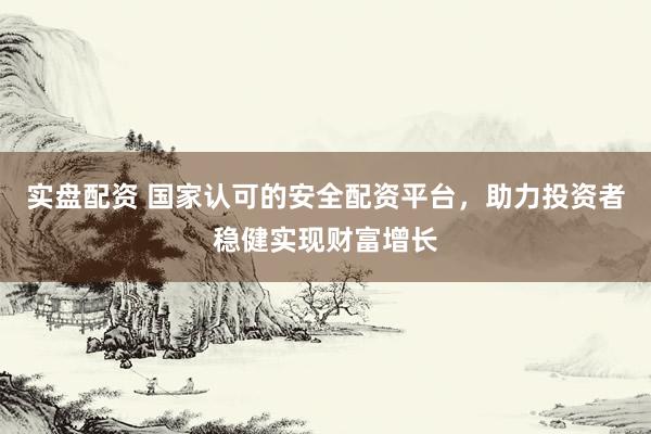 实盘配资 国家认可的安全配资平台，助力投资者稳健实现财富增长