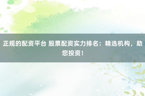 正规的配资平台 股票配资实力排名：精选机构，助您投资！