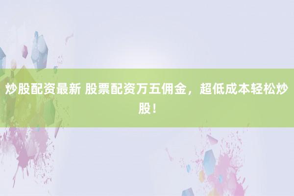 炒股配资最新 股票配资万五佣金，超低成本轻松炒股！