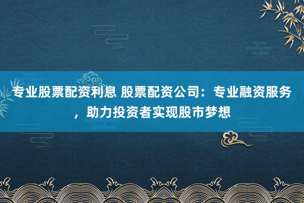 专业股票配资利息 股票配资公司：专业融资服务，助力投资者实现股市梦想