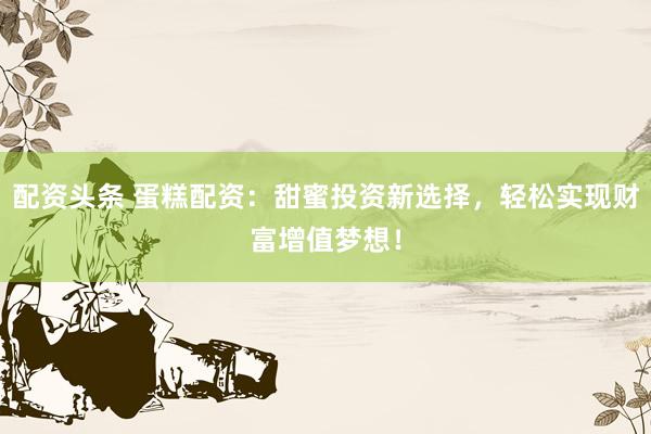 配资头条 蛋糕配资：甜蜜投资新选择，轻松实现财富增值梦想！