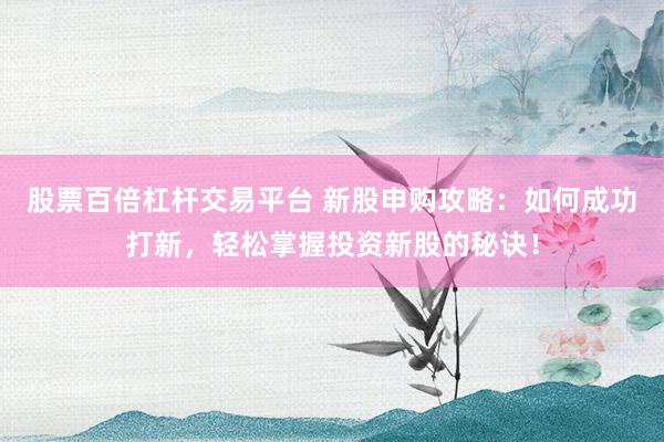 股票百倍杠杆交易平台 新股申购攻略：如何成功打新，轻松掌握投资新股的秘诀！