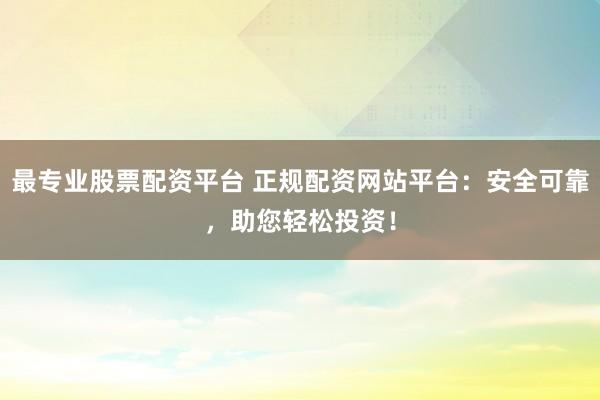 最专业股票配资平台 正规配资网站平台：安全可靠，助您轻松投资！