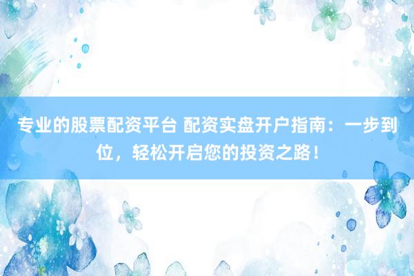 专业的股票配资平台 配资实盘开户指南：一步到位，轻松开启您的投资之路！