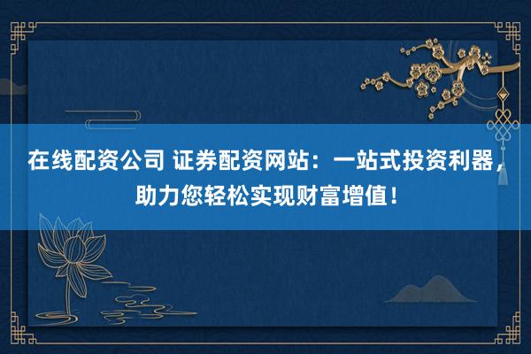 在线配资公司 证券配资网站：一站式投资利器，助力您轻松实现财富增值！