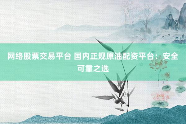 网络股票交易平台 国内正规原油配资平台：安全可靠之选