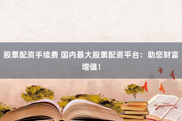 股票配资手续费 国内最大股票配资平台：助您财富增值！