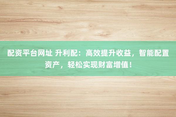 配资平台网址 升利配：高效提升收益，智能配置资产，轻松实现财富增值！