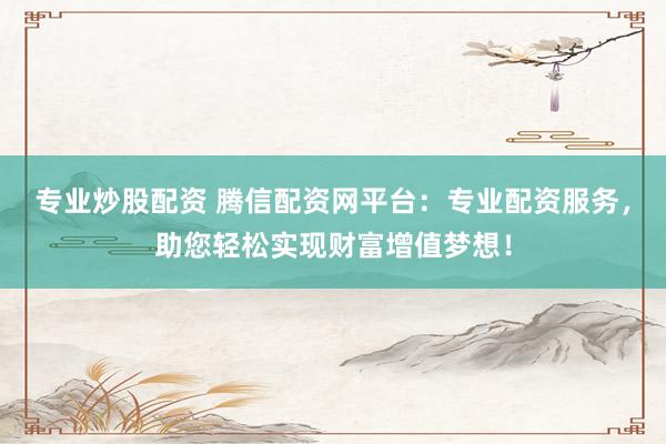 专业炒股配资 腾信配资网平台：专业配资服务，助您轻松实现财富增值梦想！