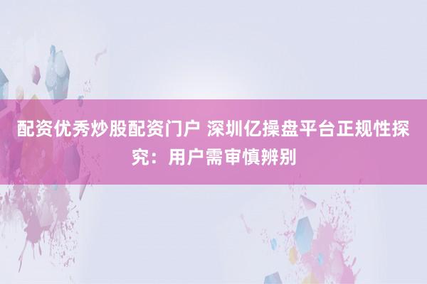 配资优秀炒股配资门户 深圳亿操盘平台正规性探究：用户需审慎辨别