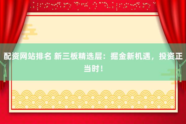 配资网站排名 新三板精选层：掘金新机遇，投资正当时！