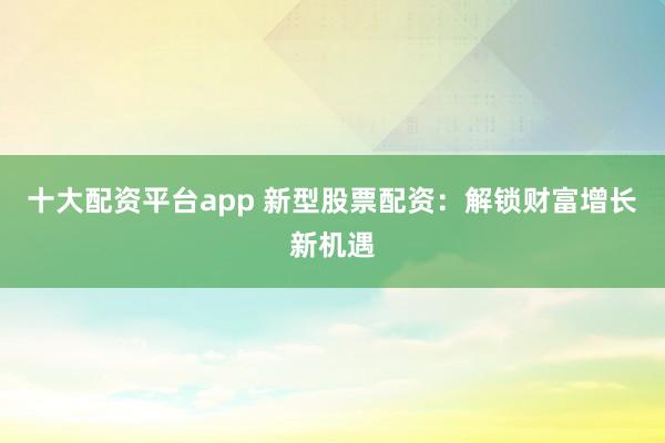 十大配资平台app 新型股票配资：解锁财富增长新机遇