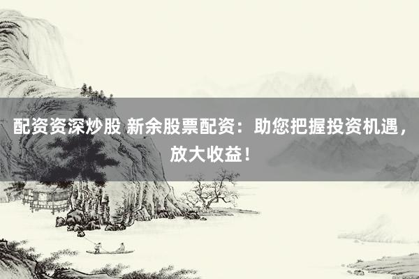 配资资深炒股 新余股票配资：助您把握投资机遇，放大收益！