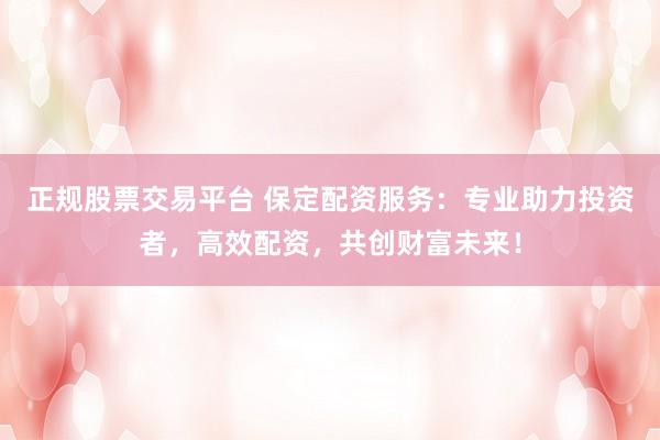 正规股票交易平台 保定配资服务：专业助力投资者，高效配资，共创财富未来！