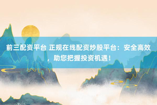 前三配资平台 正规在线配资炒股平台：安全高效，助您把握投资机遇！