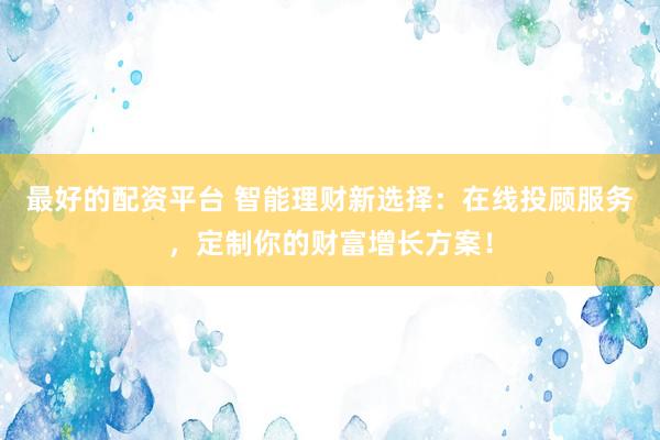 最好的配资平台 智能理财新选择：在线投顾服务，定制你的财富增长方案！
