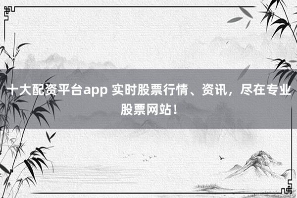 十大配资平台app 实时股票行情、资讯，尽在专业股票网站！