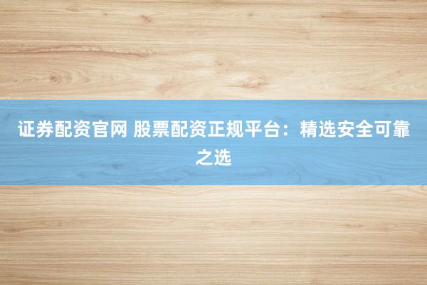 证券配资官网 股票配资正规平台：精选安全可靠之选