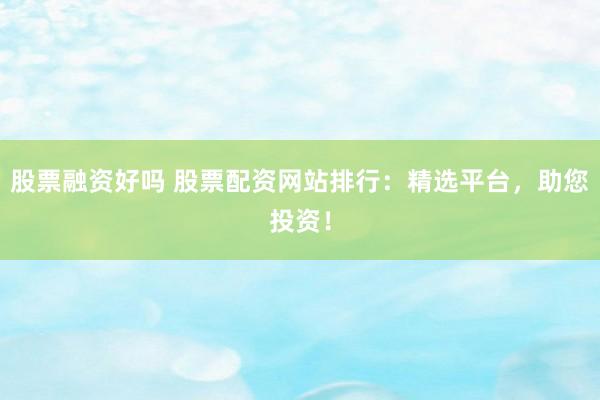 股票融资好吗 股票配资网站排行：精选平台，助您投资！