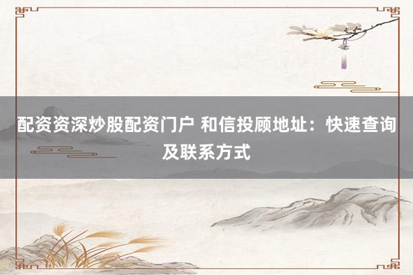 配资资深炒股配资门户 和信投顾地址：快速查询及联系方式