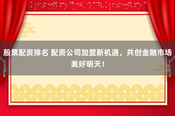 股票配资排名 配资公司加盟新机遇，共创金融市场美好明天！