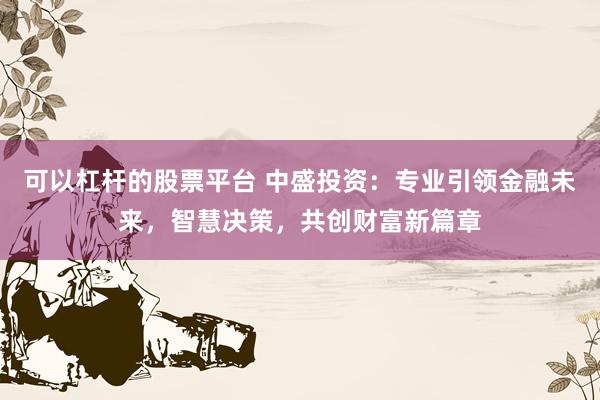 可以杠杆的股票平台 中盛投资：专业引领金融未来，智慧决策，共创财富新篇章