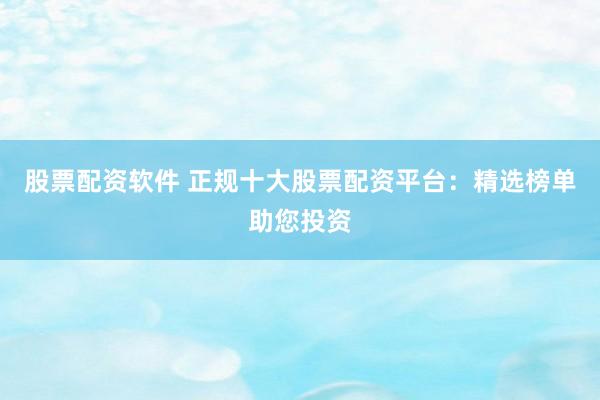 股票配资软件 正规十大股票配资平台：精选榜单助您投资