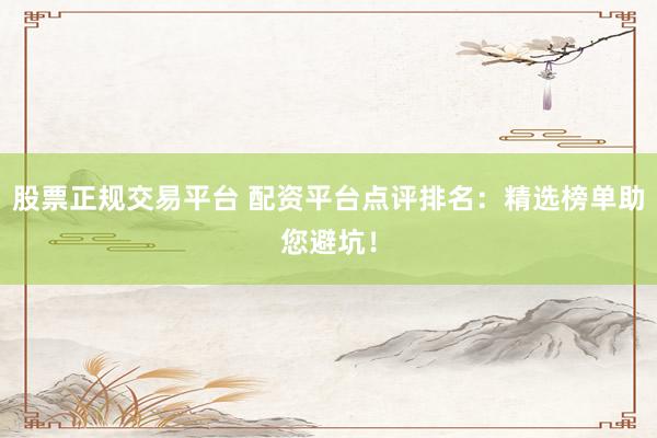 股票正规交易平台 配资平台点评排名：精选榜单助您避坑！