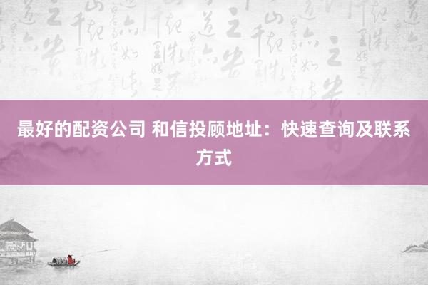 最好的配资公司 和信投顾地址：快速查询及联系方式