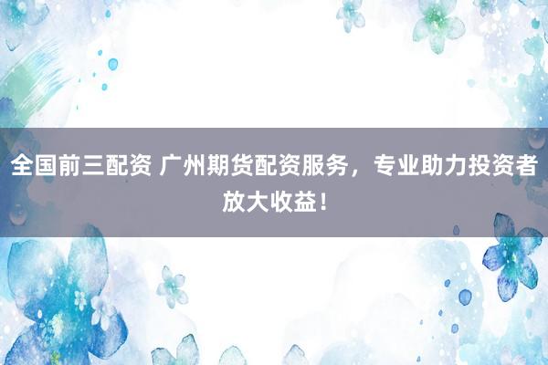 全国前三配资 广州期货配资服务，专业助力投资者放大收益！