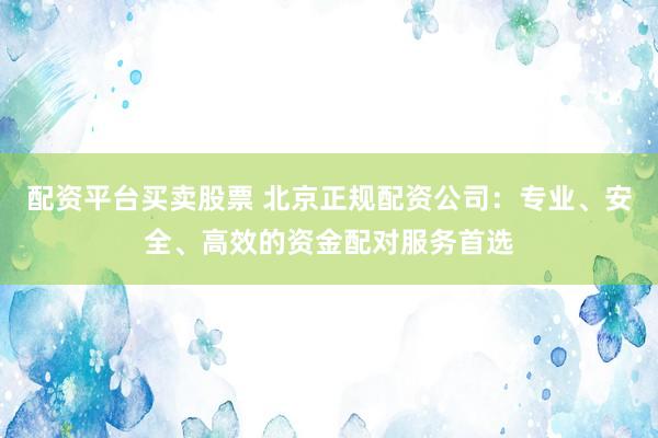 配资平台买卖股票 北京正规配资公司：专业、安全、高效的资金配对服务首选