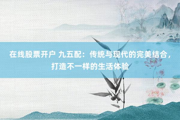在线股票开户 九五配：传统与现代的完美结合，打造不一样的生活体验