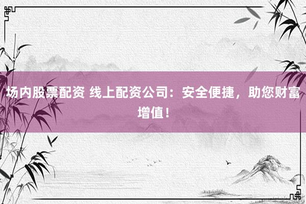 场内股票配资 线上配资公司：安全便捷，助您财富增值！