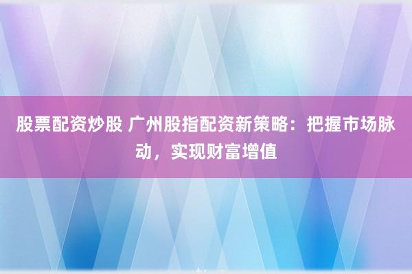股票配资炒股 广州股指配资新策略：把握市场脉动，实现财富增值