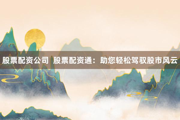 股票配资公司  股票配资通：助您轻松驾驭股市风云