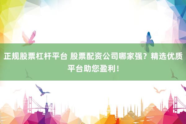 正规股票杠杆平台 股票配资公司哪家强？精选优质平台助您盈利！