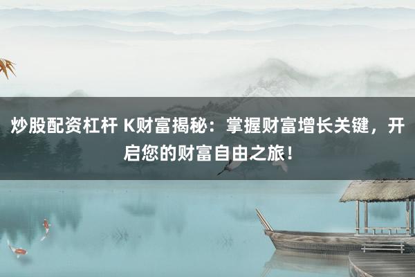炒股配资杠杆 K财富揭秘：掌握财富增长关键，开启您的财富自由之旅！