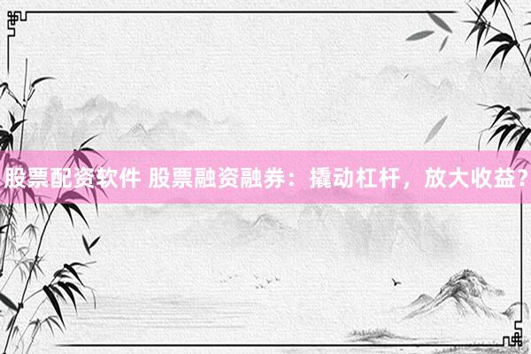 股票配资软件 股票融资融券：撬动杠杆，放大收益？